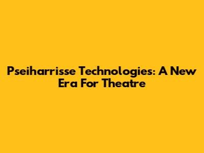 Pseiharrisse Technologies: A New Era For Theatre