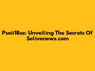 Pseii18se: Unveiling The Secrets Of Selivenews.com