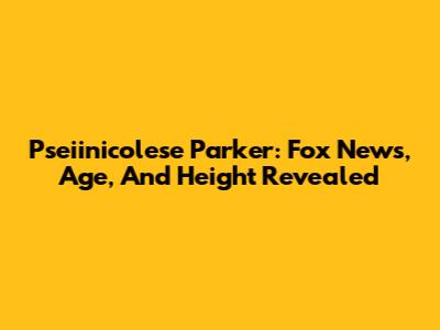 Pseiinicolese Parker: Fox News, Age, And Height Revealed