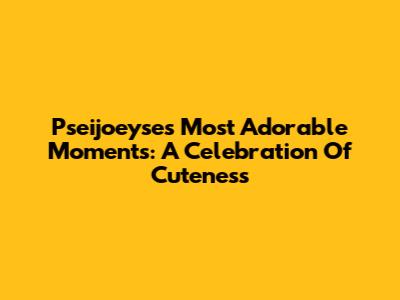 Pseijoeyse's Most Adorable Moments: A Celebration Of Cuteness