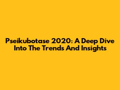 Pseikubotase 2020: A Deep Dive Into The Trends And Insights