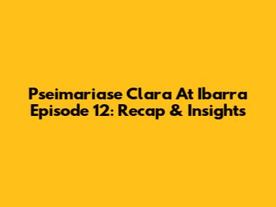 Pseimariase Clara At Ibarra Episode 12: Recap & Insights
