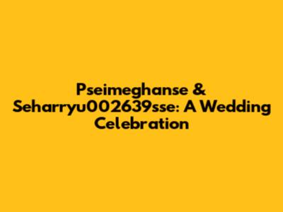 Pseimeghanse & Seharryu002639sse: A Wedding Celebration