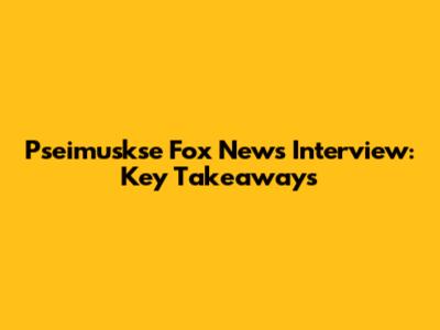 Pseimuskse Fox News Interview: Key Takeaways