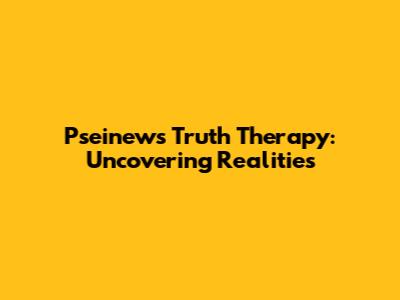 Pseinews Truth Therapy: Uncovering Realities