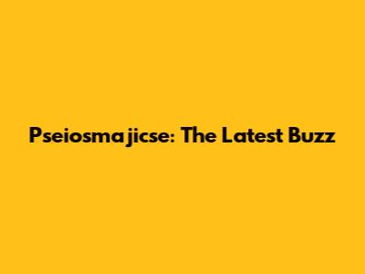 Pseiosmajicse: The Latest Buzz
