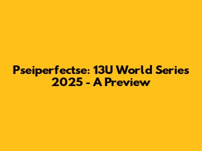 Pseiperfectse: 13U World Series 2025 - A Preview