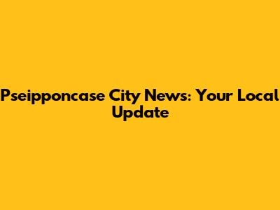 Pseipponcase City News: Your Local Update