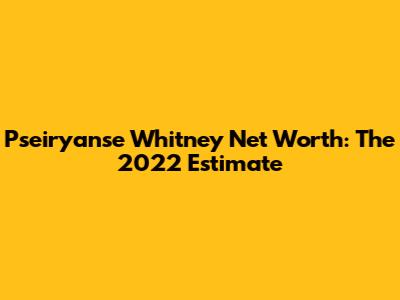 Pseiryanse Whitney Net Worth: The 2022 Estimate