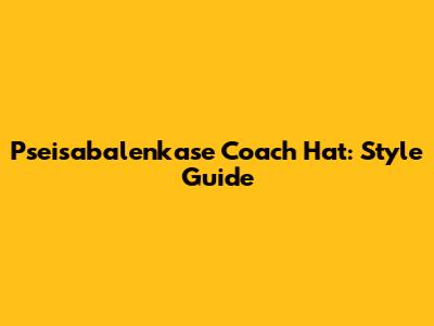 Pseisabalenkase Coach Hat: Style Guide