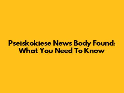 Pseiskokiese News Body Found: What You Need To Know