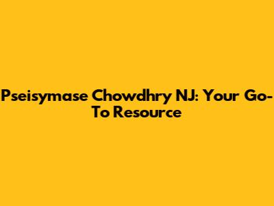 Pseisymase Chowdhry NJ: Your Go-To Resource