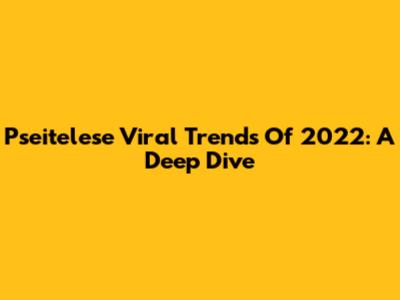 Pseitelese Viral Trends Of 2022: A Deep Dive