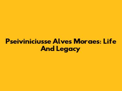 Pseiviniciusse Alves Moraes: Life And Legacy