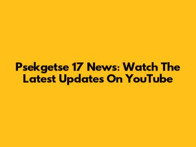 Psekgetse 17 News: Watch The Latest Updates On YouTube