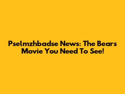 Pselmzhbadse News: The Bears Movie You Need To See!