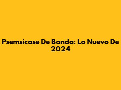 Psemsicase De Banda: Lo Nuevo De 2024