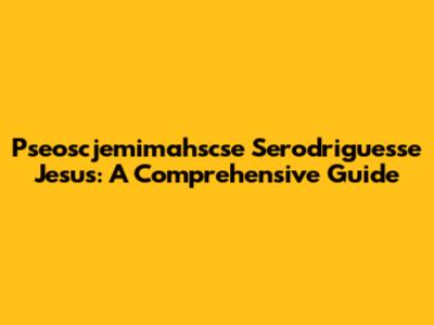 Pseoscjemimahscse Serodriguesse Jesus: A Comprehensive Guide