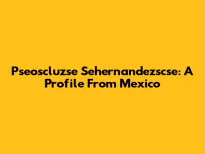 Pseoscluzse Sehernandezscse: A Profile From Mexico