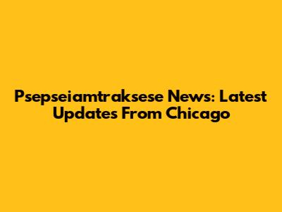 Psepseiamtraksese News: Latest Updates From Chicago