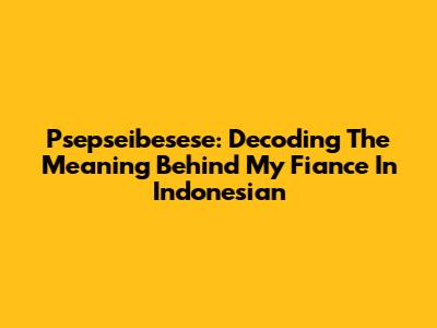 Psepseibesese: Decoding The Meaning Behind 'My Fiance' In Indonesian