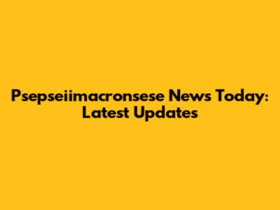 Psepseiimacronsese News Today: Latest Updates