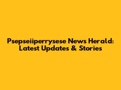 Psepseiiperrysese News Herald: Latest Updates & Stories