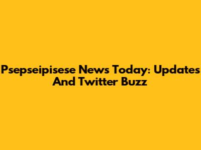 Psepseipisese News Today: Updates And Twitter Buzz