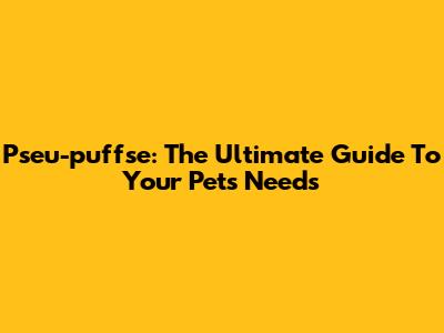 Pseu-puffse: The Ultimate Guide To Your Pet's Needs