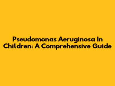 Pseudomonas Aeruginosa In Children: A Comprehensive Guide
