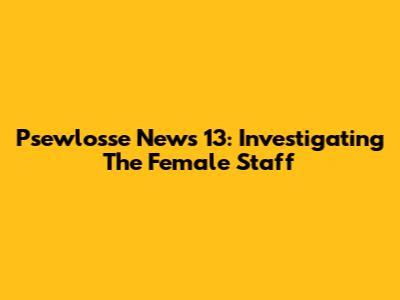 Psewlosse News 13: Investigating The Female Staff