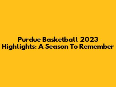 Purdue Basketball 2023 Highlights: A Season To Remember