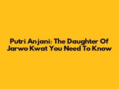 Putri Anjani: The Daughter Of Jarwo Kwat You Need To Know