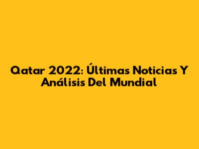 Qatar 2022: Últimas Noticias Y Análisis Del Mundial