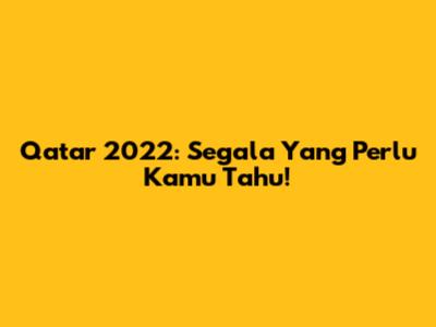 Qatar 2022: Segala Yang Perlu Kamu Tahu!