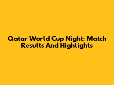 Qatar World Cup Night: Match Results And Highlights
