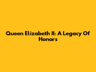 Queen Elizabeth II: A Legacy Of Honors