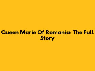 Queen Marie Of Romania: The Full Story