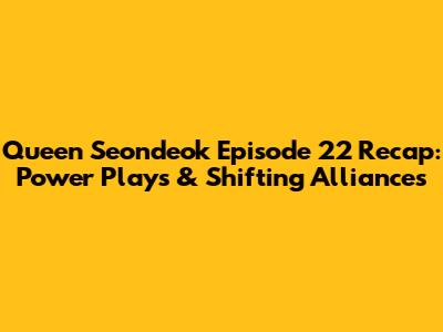 Queen Seondeok Episode 22 Recap: Power Plays & Shifting Alliances