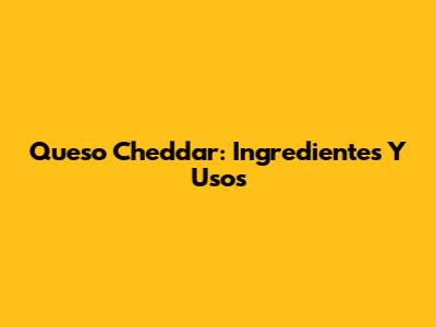 Queso Cheddar: Ingredientes Y Usos