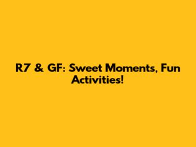 R7 & GF: Sweet Moments, Fun Activities!