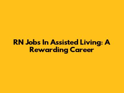 RN Jobs In Assisted Living: A Rewarding Career