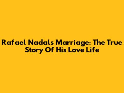 Rafael Nadal's Marriage: The True Story Of His Love Life