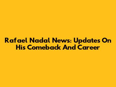 Rafael Nadal News: Updates On His Comeback And Career