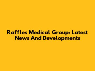 Raffles Medical Group: Latest News And Developments