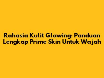 Rahasia Kulit Glowing: Panduan Lengkap Prime Skin Untuk Wajah
