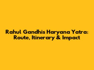 Rahul Gandhi's Haryana Yatra: Route, Itinerary & Impact