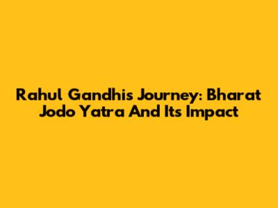 Rahul Gandhi's Journey: Bharat Jodo Yatra And Its Impact