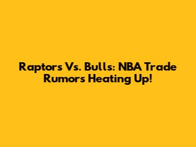 Raptors Vs. Bulls: NBA Trade Rumors Heating Up!