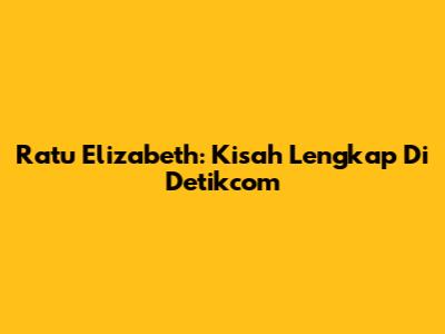 Ratu Elizabeth: Kisah Lengkap Di Detikcom